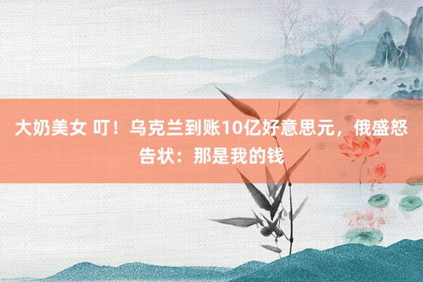大奶美女 叮！乌克兰到账10亿好意思元，俄盛怒告状：那是我的钱