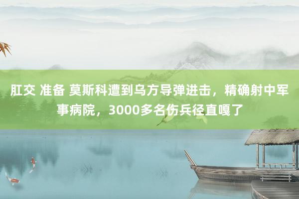 肛交 准备 莫斯科遭到乌方导弹进击，精确射中军事病院，3000多名伤兵径直嘎了