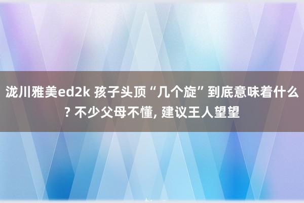 泷川雅美ed2k 孩子头顶“几个旋”到底意味着什么? 不少父母不懂， 建议王人望望