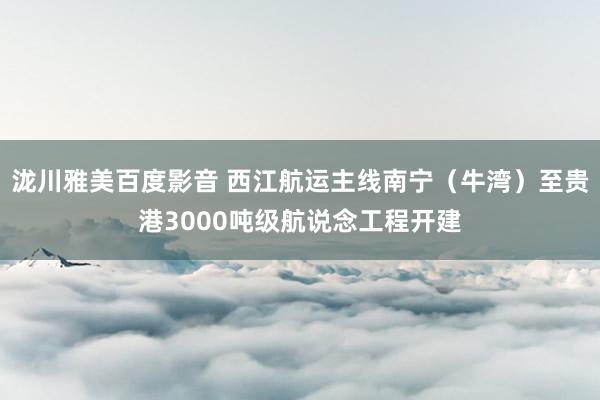 泷川雅美百度影音 西江航运主线南宁（牛湾）至贵港3000吨级航说念工程开建