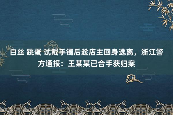 白丝 跳蛋 试戴手镯后趁店主回身逃离，浙江警方通报：王某某已合手获归案