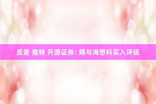 反差 推特 开源证券: 赐与海想科买入评级