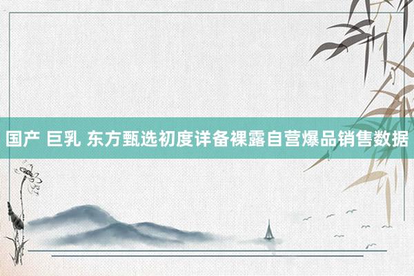 国产 巨乳 东方甄选初度详备裸露自营爆品销售数据
