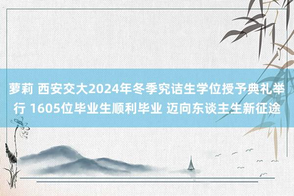 萝莉 西安交大2024年冬季究诘生学位授予典礼举行 1605位毕业生顺利毕业 迈向东谈主生新征途