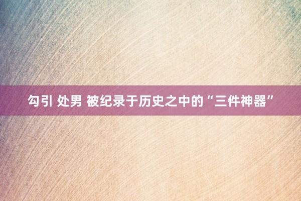 勾引 处男 被纪录于历史之中的“三件神器”