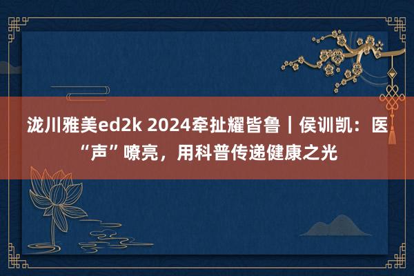 泷川雅美ed2k 2024牵扯耀皆鲁｜侯训凯：医“声”嘹亮，用科普传递健康之光