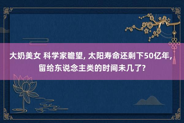 大奶美女 科学家瞻望， 太阳寿命还剩下50亿年， 留给东说念主类的时间未几了?