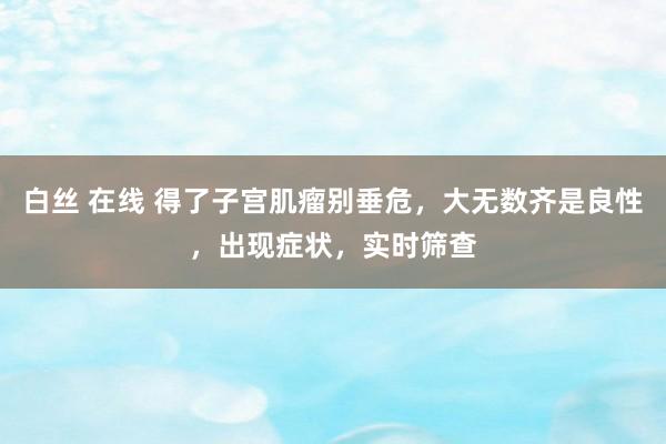白丝 在线 得了子宫肌瘤别垂危，大无数齐是良性，出现症状，实时筛查