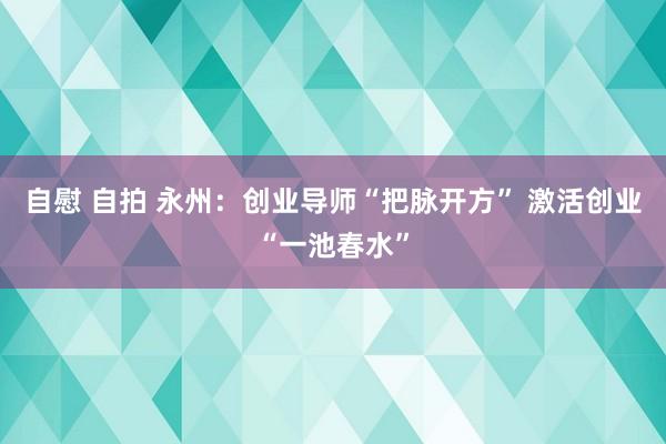 自慰 自拍 永州：创业导师“把脉开方” 激活创业“一池春水”
