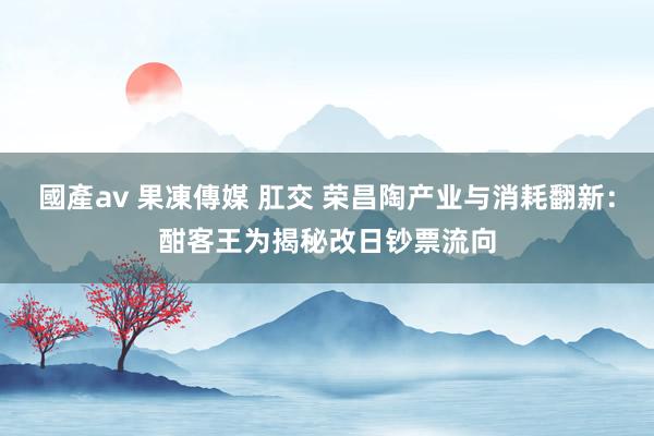 國產av 果凍傳媒 肛交 荣昌陶产业与消耗翻新：酣客王为揭秘改日钞票流向