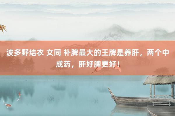 波多野结衣 女同 补脾最大的王牌是养肝，两个中成药，肝好脾更好！