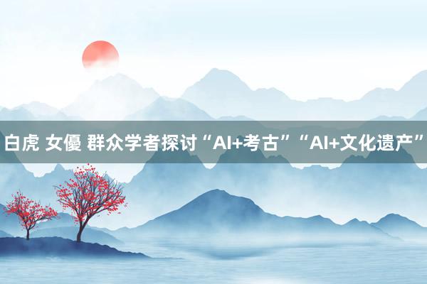 白虎 女優 群众学者探讨“AI+考古”“AI+文化遗产”