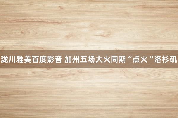 泷川雅美百度影音 加州五场大火同期“点火“洛杉矶