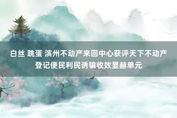 白丝 跳蛋 滨州不动产来回中心获评天下不动产登记便民利民诱骗收效显赫单元