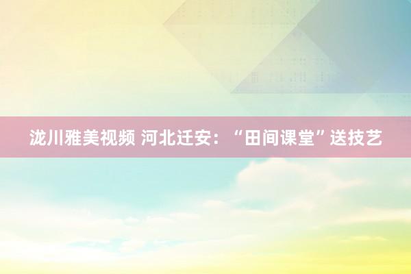 泷川雅美视频 河北迁安：“田间课堂”送技艺
