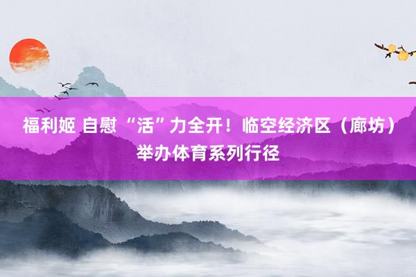 福利姬 自慰 “活”力全开！临空经济区（廊坊）举办体育系列行径