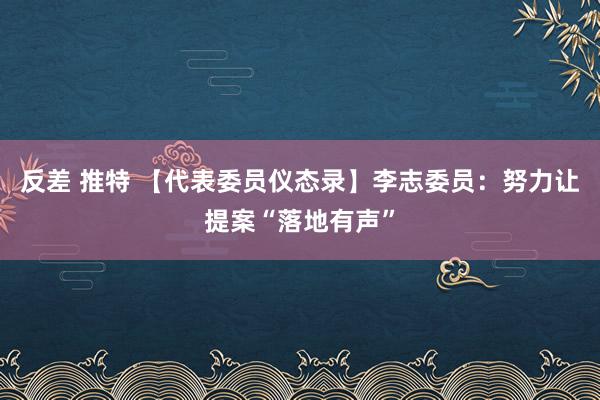 反差 推特 【代表委员仪态录】李志委员：努力让提案“落地有声”