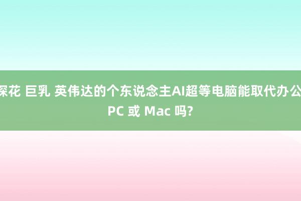 探花 巨乳 英伟达的个东说念主AI超等电脑能取代办公 PC 或 Mac 吗?