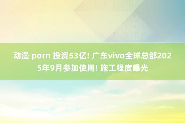 动漫 porn 投资53亿! 广东vivo全球总部2025年9月参加使用! 施工程度曝光