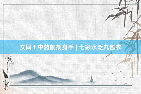 女同 t 中药制剂身手 | 七彩水泛丸包衣