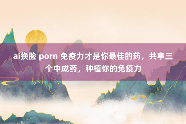 ai换脸 porn 免疫力才是你最佳的药，共享三个中成药，种植你的免疫力