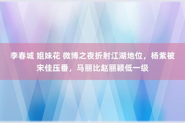 李春城 姐妹花 微博之夜折射江湖地位，杨紫被宋佳压番，马丽比赵丽颖低一级