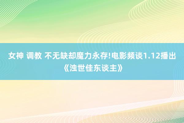 女神 调教 不无缺却魔力永存!电影频谈1.12播出《浊世佳东谈主》