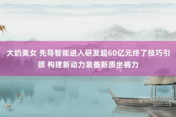 大奶美女 先导智能进入研发超60亿元终了技巧引颈 构建新动力装备新质坐褥力