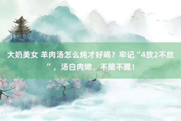 大奶美女 羊肉汤怎么炖才好喝？牢记“4放2不放”，汤白肉嫩、不膻不腥！