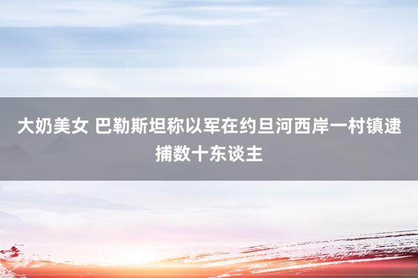 大奶美女 巴勒斯坦称以军在约旦河西岸一村镇逮捕数十东谈主