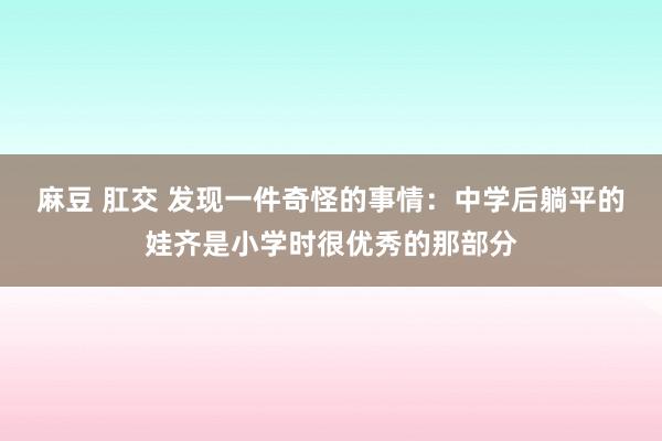 麻豆 肛交 发现一件奇怪的事情：中学后躺平的娃齐是小学时很优秀的那部分