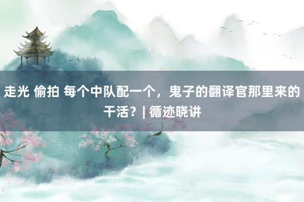 走光 偷拍 每个中队配一个，鬼子的翻译官那里来的干活？| 循迹晓讲
