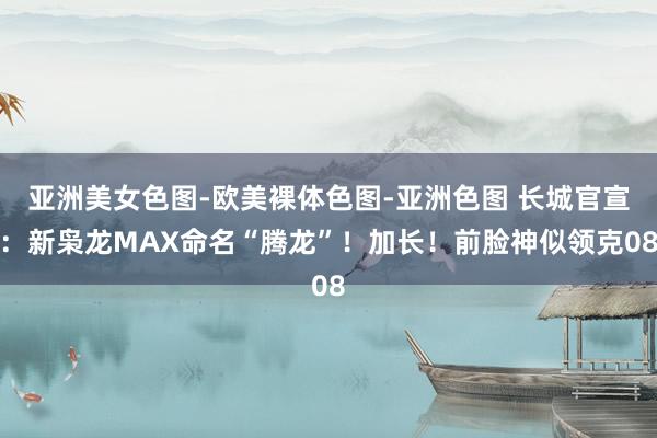 亚洲美女色图-欧美裸体色图-亚洲色图 长城官宣：新枭龙MAX命名“腾龙”！加长！前脸神似领克08