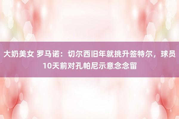 大奶美女 罗马诺：切尔西旧年就挑升签特尔，球员10天前对孔帕尼示意念念留