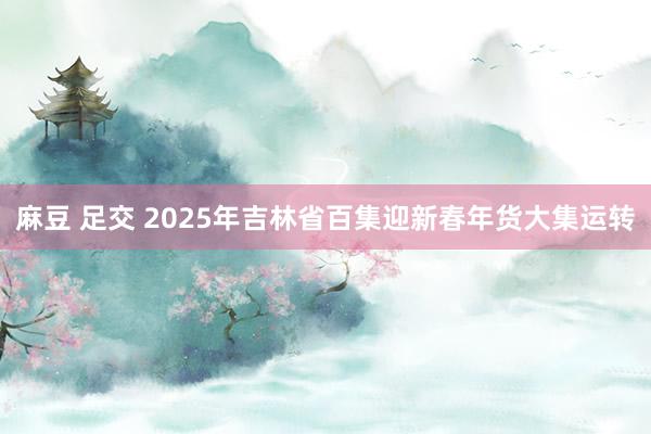 麻豆 足交 2025年吉林省百集迎新春年货大集运转