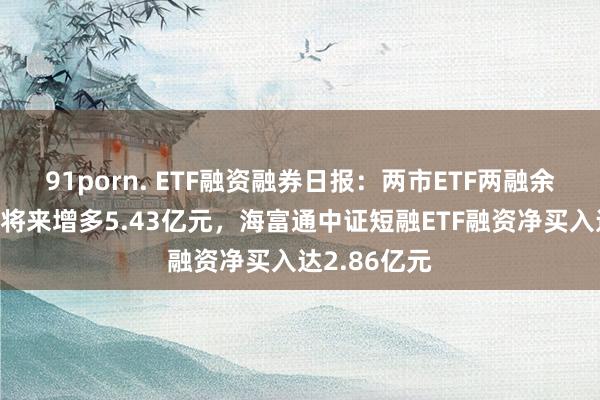 91porn. ETF融资融券日报：两市ETF两融余额较前一往将来增多5.43亿元，海富通中证短融ETF融资净买入达2.86亿元