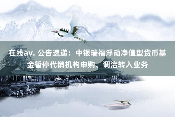 在线av. 公告速递：中银瑞福浮动净值型货币基金暂停代销机构申购、调治转入业务