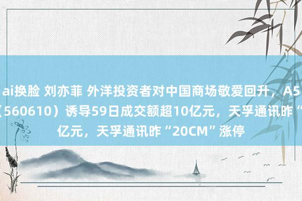 ai换脸 刘亦菲 外洋投资者对中国商场敬爱回升，A500指数ETF（560610）诱导59日成交额超10亿元，天孚通讯昨“20CM”涨停