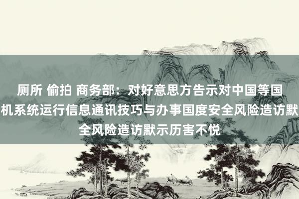 厕所 偷拍 商务部：对好意思方告示对中国等国度无东谈主机系统运行信息通讯技巧与办事国度安全风险造访默示历害不悦
