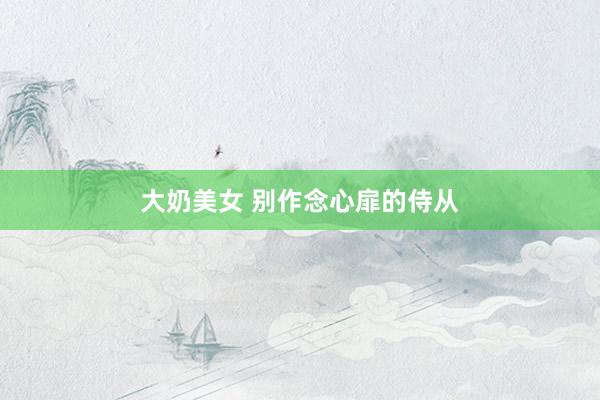 大奶美女 别作念心扉的侍从