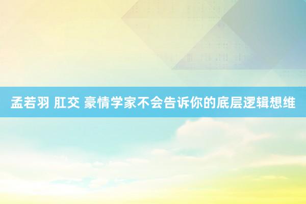 孟若羽 肛交 豪情学家不会告诉你的底层逻辑想维