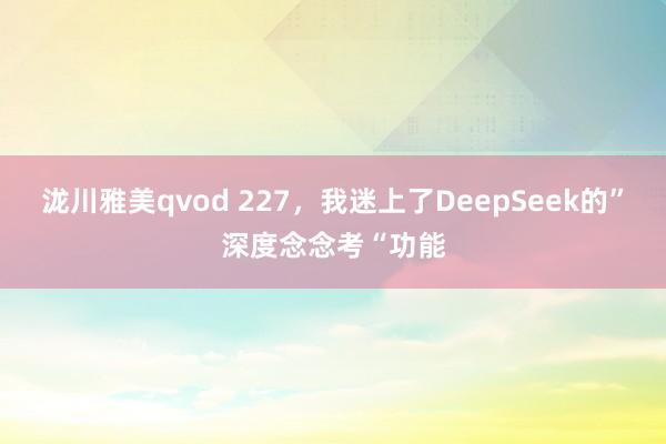 泷川雅美qvod 227，我迷上了DeepSeek的”深度念念考“功能