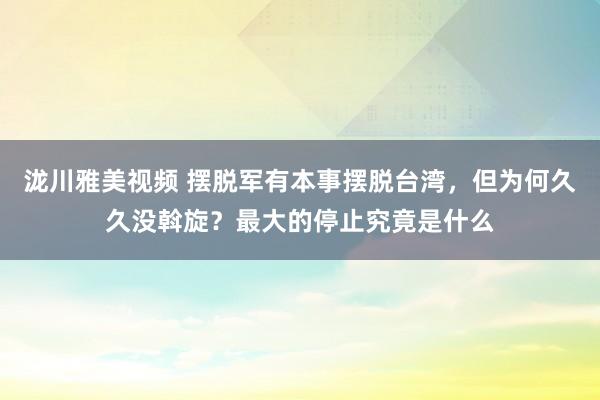 泷川雅美视频 摆脱军有本事摆脱台湾，但为何久久没斡旋？最大的停止究竟是什么