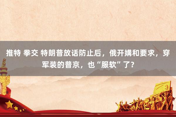 推特 拳交 特朗普放话防止后，俄开媾和要求，穿军装的普京，也“服软”了？