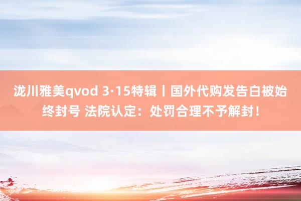 泷川雅美qvod 3·15特辑丨国外代购发告白被始终封号 法院认定：处罚合理不予解封！