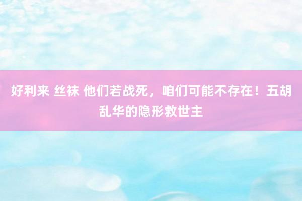 好利来 丝袜 他们若战死，咱们可能不存在！五胡乱华的隐形救世主