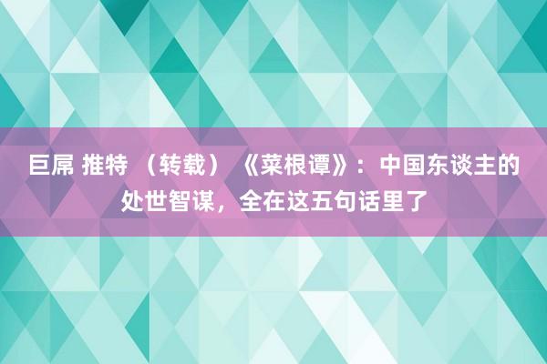 巨屌 推特 （转载） 《菜根谭》：中国东谈主的处世智谋，全在这五句话里了