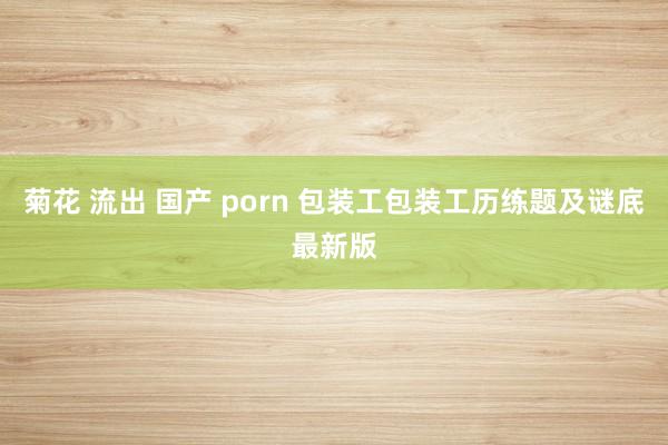 菊花 流出 国产 porn 包装工包装工历练题及谜底最新版
