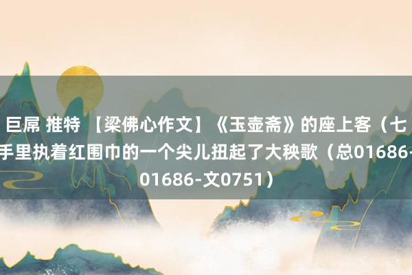 巨屌 推特 【梁佛心作文】《玉壶斋》的座上客（七十五）他手里执着红围巾的一个尖儿扭起了大秧歌（总01686-文0751）