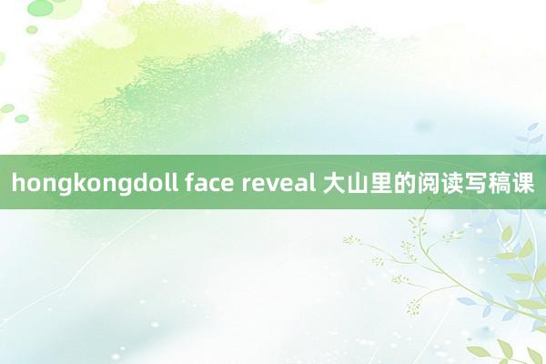 hongkongdoll face reveal 大山里的阅读写稿课